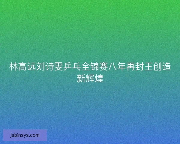 林高远刘诗雯乒乓全锦赛八年再封王创造新辉煌