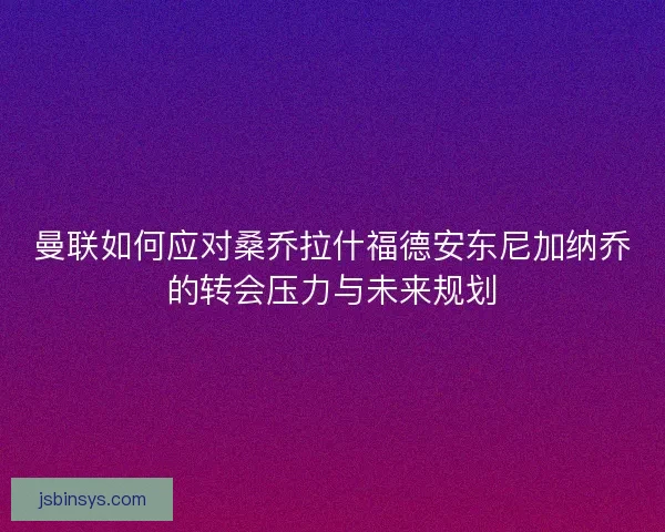 曼联如何应对桑乔拉什福德安东尼加纳乔的转会压力与未来规划