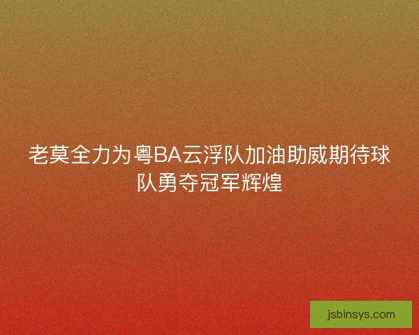 老莫全力为粤BA云浮队加油助威期待球队勇夺冠军辉煌