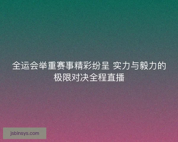 全运会举重赛事精彩纷呈 实力与毅力的极限对决全程直播