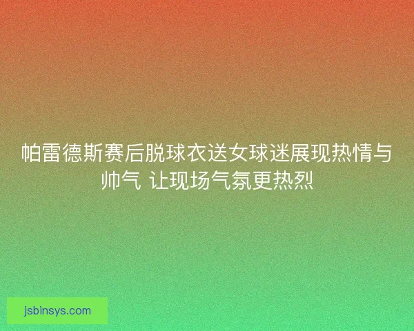 帕雷德斯赛后脱球衣送女球迷展现热情与帅气 让现场气氛更热烈