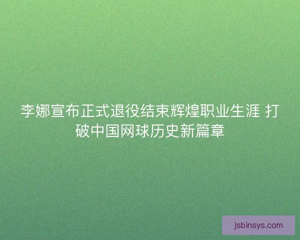 李娜宣布正式退役结束辉煌职业生涯 打破中国网球历史新篇章